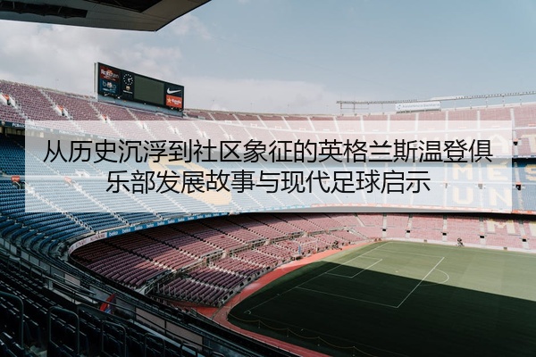 从历史沉浮到社区象征的英格兰斯温登俱乐部发展故事与现代足球启示