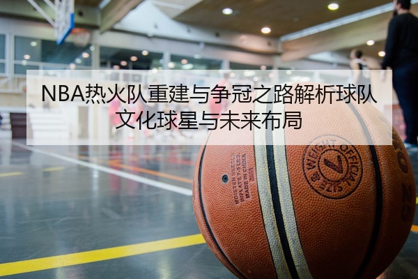 NBA热火队重建与争冠之路解析球队文化球星与未来布局