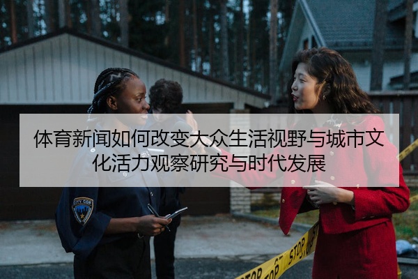 体育新闻如何改变大众生活视野与城市文化活力观察研究与时代发展