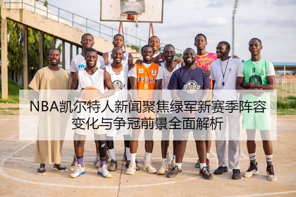 NBA凯尔特人新闻聚焦绿军新赛季阵容变化与争冠前景全面解析