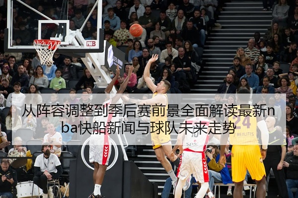 从阵容调整到季后赛前景全面解读最新nba快船新闻与球队未来走势
