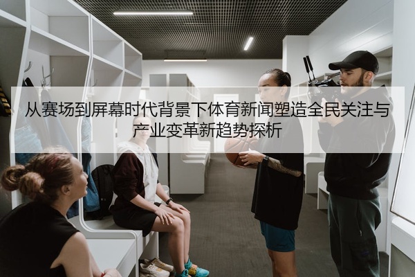 从赛场到屏幕时代背景下体育新闻塑造全民关注与产业变革新趋势探析