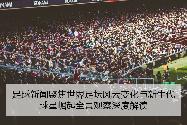 足球新闻聚焦世界足坛风云变化与新生代球星崛起全景观察深度解读