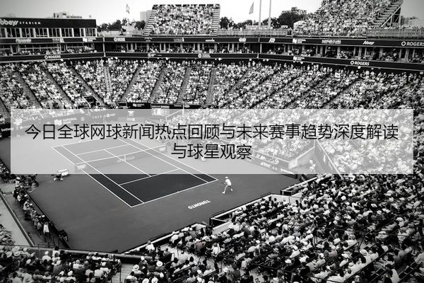 今日全球网球新闻热点回顾与未来赛事趋势深度解读与球星观察