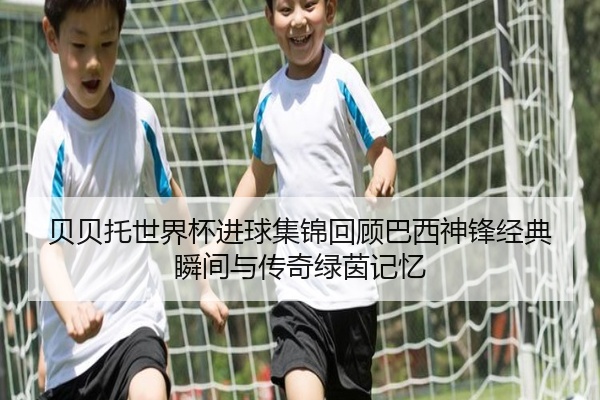 贝贝托世界杯进球集锦回顾巴西神锋经典瞬间与传奇绿茵记忆