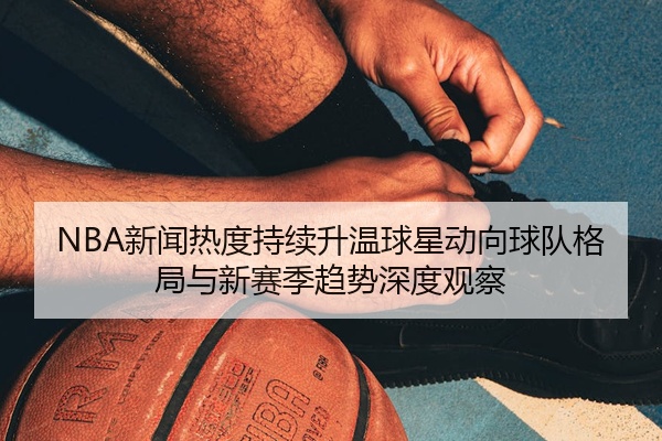 NBA新闻热度持续升温球星动向球队格局与新赛季趋势深度观察